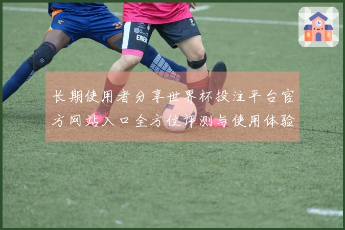 长期使用者分享世界杯投注平台官方网站入口全方位评测与使用体验