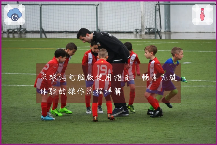 买球站电脑版使用指南:畅享无缝体验的操作流程详解